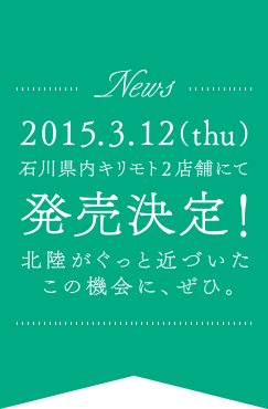 News 2015.3.12(thu) 石川県内キリモト2店舗にて発売決定！北陸がぐっと近づいたこの機会に、ぜひ。