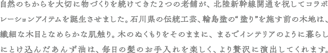 自然のちからを大切に物づくりを続けてきた2つの老舗が、北陸新幹線開通を祝してコラボレーションアイテムを誕生させました。石川県の伝統工芸、輪島塗の“塗り”を施す前の木地は、繊細な木目となめらかな肌触り。木のぬくもりをそのままに、まるでインテリアのように暮らしにとけ込んだあんず油は、毎日の髪のお手入れを楽しく、より贅沢に演出してくれます。