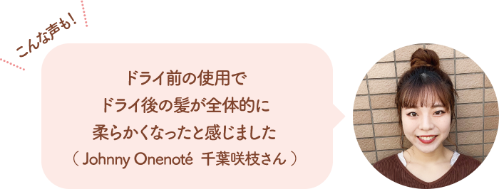 こんな声も！ ドライ前の使用でドライ後の髪が全体的に柔らかくなったと感じました（Johnny Onenote 千葉咲枝さん）